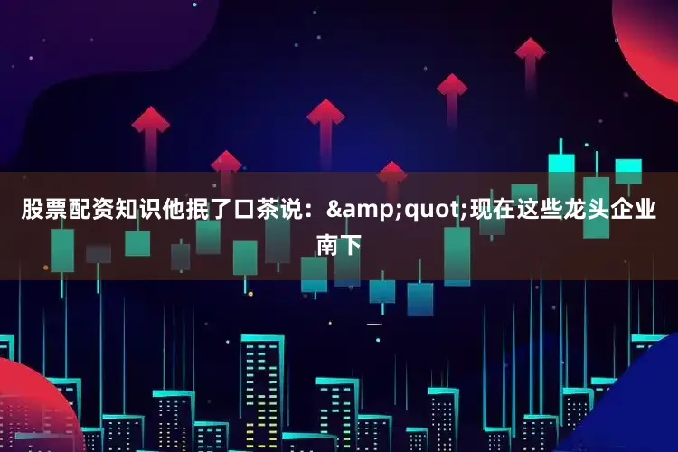 股票配资知识他抿了口茶说：&quot;现在这些龙头企业南下