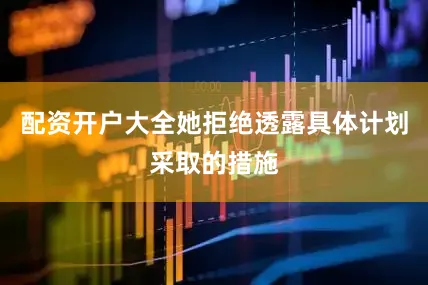 配资开户大全她拒绝透露具体计划采取的措施