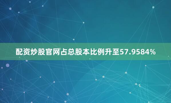 配资炒股官网占总股本比例升至57.9584%