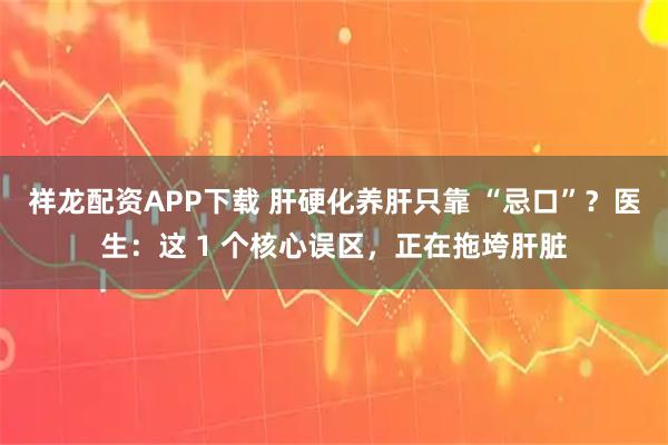 祥龙配资APP下载 肝硬化养肝只靠 “忌口”？医生：这 1 个核心误区，正在拖垮肝脏