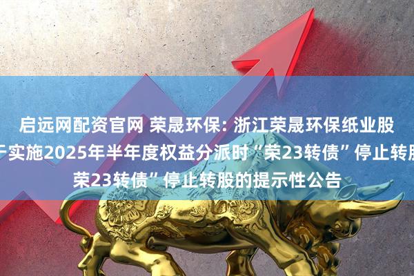 启远网配资官网 荣晟环保: 浙江荣晟环保纸业股份有限公司关于实施2025年半年度权益分派时“荣23转债”停止转股的提示性公告