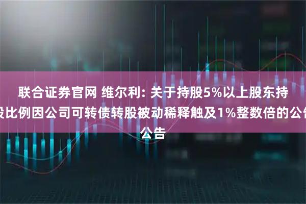 联合证券官网 维尔利: 关于持股5%以上股东持股比例因公司可转债转股被动稀释触及1%整数倍的公告