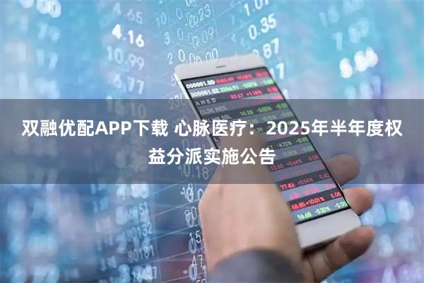 双融优配APP下载 心脉医疗：2025年半年度权益分派实施公告