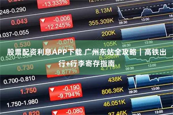 股票配资利息APP下载 广州东站全攻略｜高铁出行+行李寄存指南