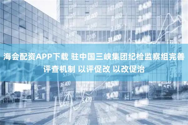 海会配资APP下载 驻中国三峡集团纪检监察组完善评查机制 以评促改 以改促治