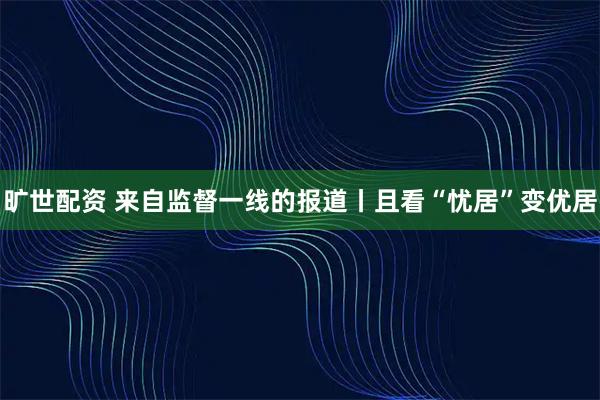 旷世配资 来自监督一线的报道丨且看“忧居”变优居