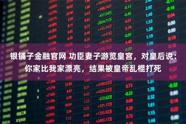 银铺子金融官网 功臣妻子游览皇宫，对皇后说：你家比我家漂亮，结果被皇帝乱棍打死