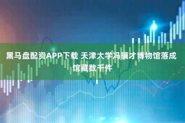 黑马盘配资APP下载 天津大学冯骥才博物馆落成 馆藏数千件