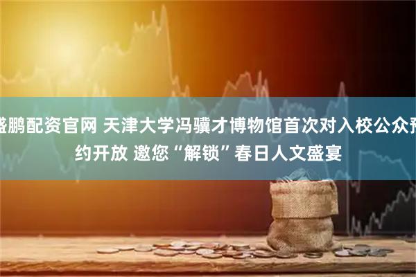 盛鹏配资官网 天津大学冯骥才博物馆首次对入校公众预约开放 邀您“解锁”春日人文盛宴