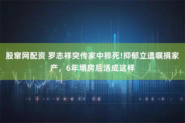 股窜网配资 罗志祥突传家中猝死!抑郁立遗嘱捐家产，6年塌房后活成这样