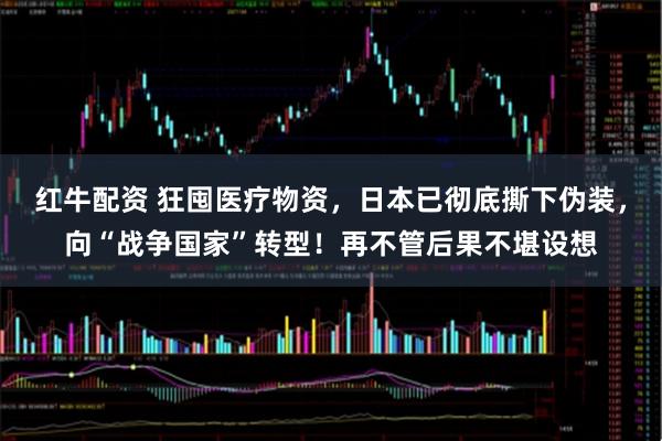 红牛配资 狂囤医疗物资，日本已彻底撕下伪装，向“战争国家”转型！再不管后果不堪设想