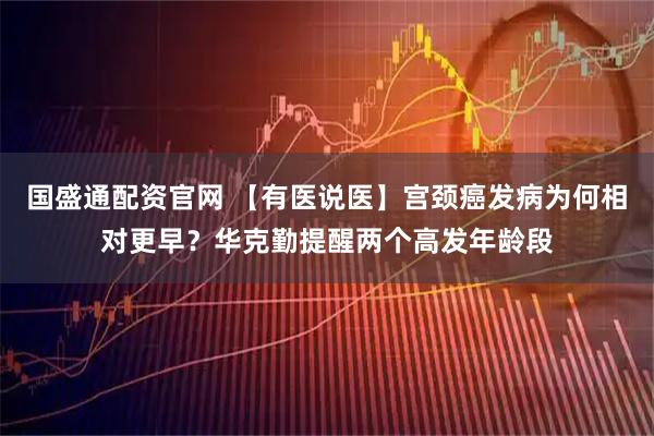 国盛通配资官网 【有医说医】宫颈癌发病为何相对更早？华克勤提醒两个高发年龄段