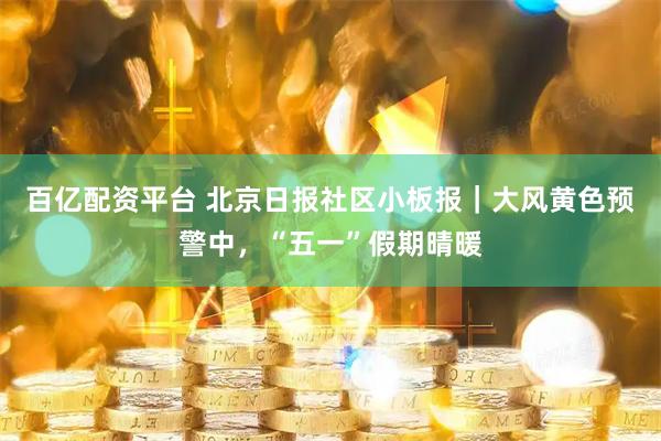 百亿配资平台 北京日报社区小板报｜大风黄色预警中，“五一”假期晴暖