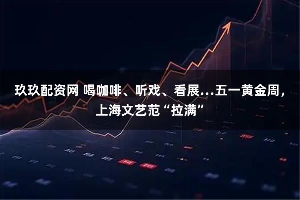 玖玖配资网 喝咖啡、听戏、看展…五一黄金周，上海文艺范“拉满”