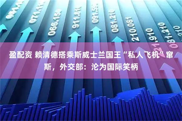 盈配资 赖清德搭乘斯威士兰国王“私人飞机”窜斯，外交部：沦为国际笑柄