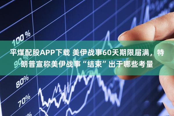 平煤配股APP下载 美伊战事60天期限届满，特朗普宣称美伊战事“结束”出于哪些考量