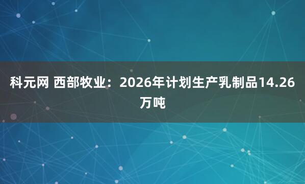 科元网 西部牧业：2026年计划生产乳制品14.26万吨
